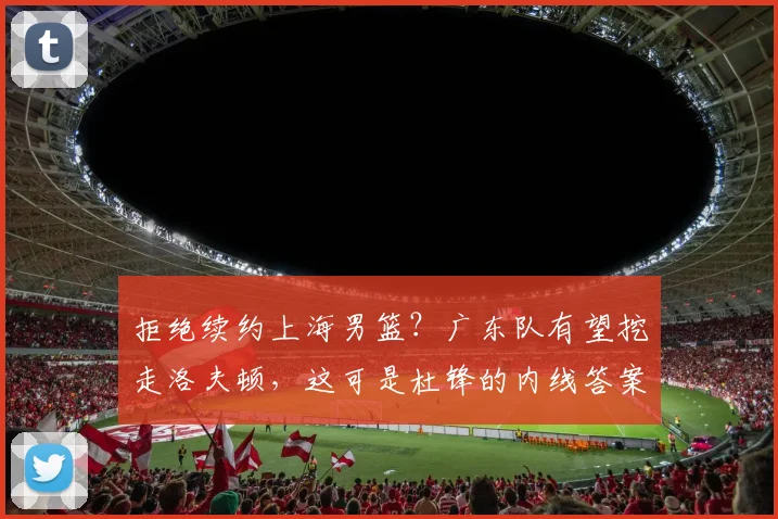 拒绝续约上海男篮？广东队有望挖走洛夫顿，这可是杜锋的内线答案