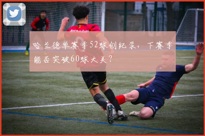 哈兰德单赛季52球创纪录，下赛季能否突破60球大关？